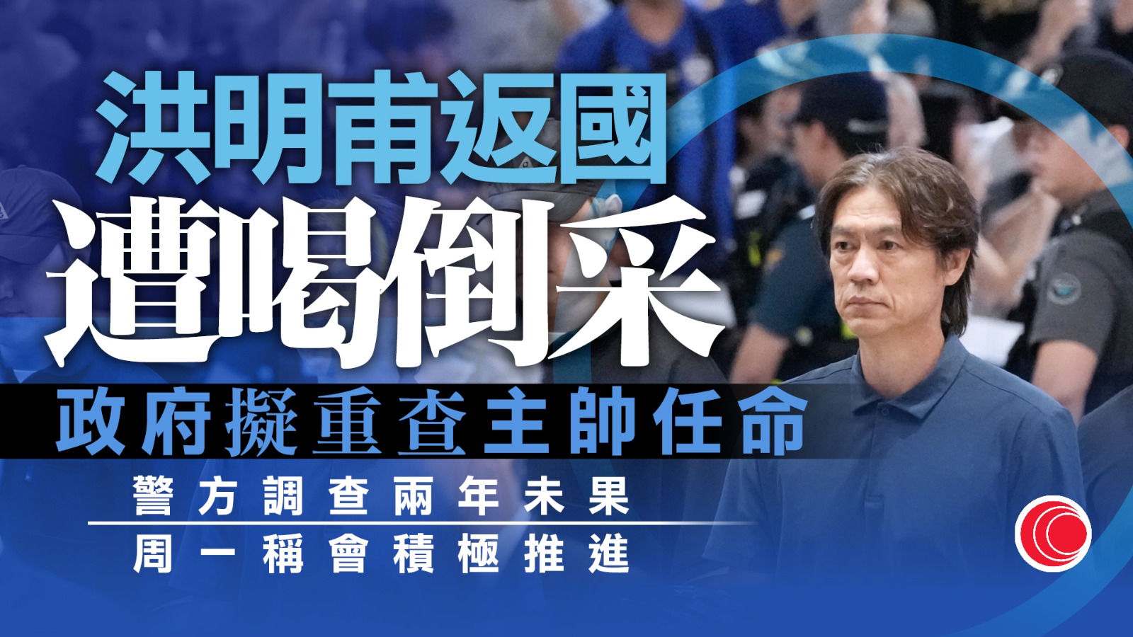 世界盃｜洪明甫回國遭球迷喝倒采　韓文體部著手籌組委員會　調查任命過程